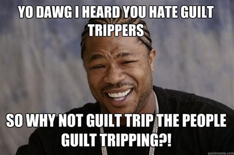 Yo dawg I heard you hate guilt trippers So why not guilt trip the ...