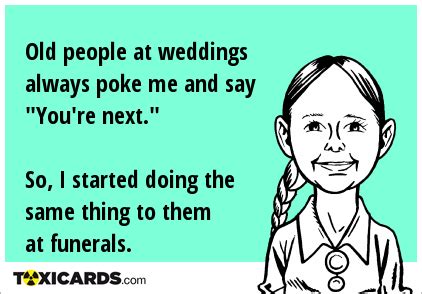 Old people at weddings always poke me and say "You're next." So, I started doing the same thing ...