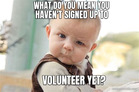 WHAT DO YOU MEAN YOU HAVEN'T SIGNED UP TO VOLUNTEER YET? - Meme Generator