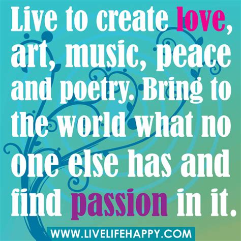 Live to create love, art, music, peace and poetry. Bring to the world what no one else has and ...