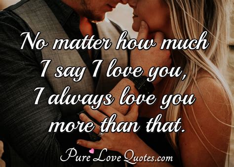 No matter how much I say I love you, I always love you more than that. | PureLoveQuotes