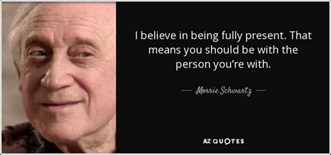 Morrie Schwartz quote: I believe in being fully present. That means you ...