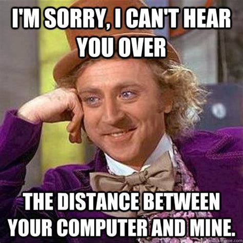 I'm sorry, I can't hear you over the distance between your computer and mine. - Condecending ...