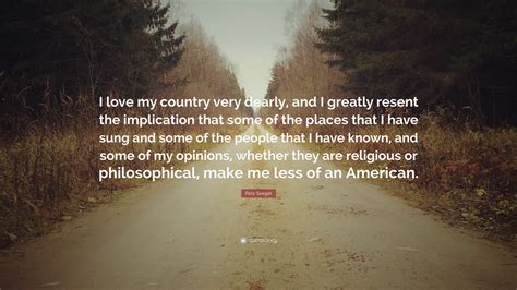 Pete Seeger Quote: “I love my country very dearly, and I greatly resent the implication that ...