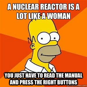 A nuclear reactor is a lot like a woman You just have to read the manual and press the right ...