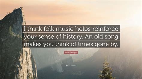 Pete Seeger Quote: “I think folk music helps reinforce your sense of history. An old song makes ...