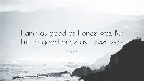 Toby Keith Quote: “I ain’t as good as I once was, But I’m as good once as I ever was.”