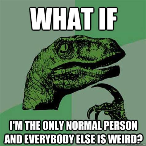 What if I'm the only normal person and everybody else is weird? - Philosoraptor - quickmeme