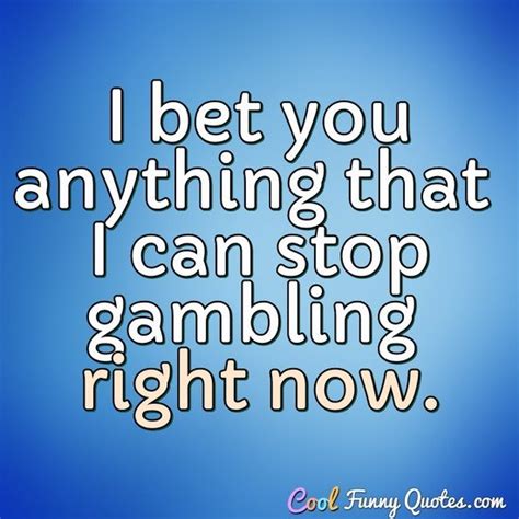 I bet you anything that I can stop gambling right now.