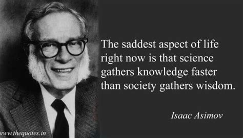 The saddest aspect of life right now is that science gathers knowledge faster than society ...