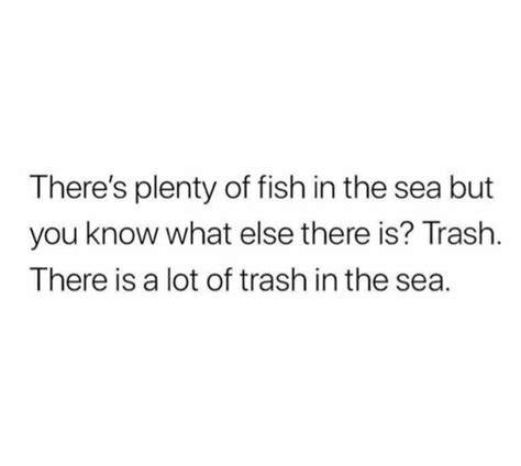 there's plenty of fish in the sea but you know what else there is trash