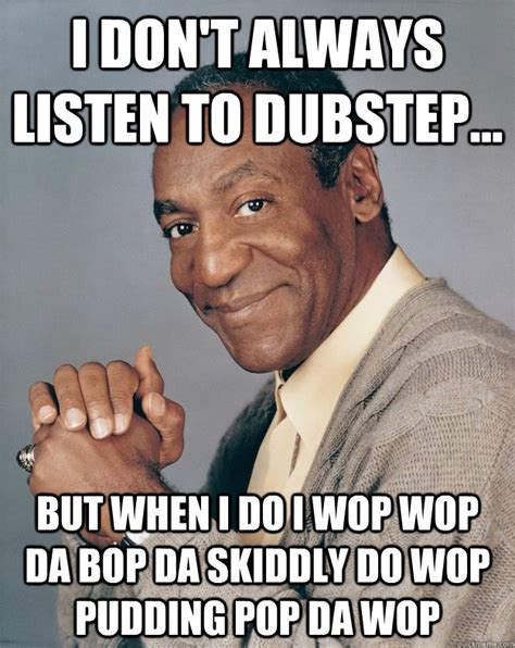 I don't always listen to dubstep... But when I do I wop wop da bop da ...