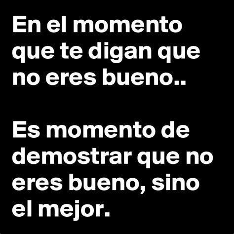 en el momento  te digan   eres bueno es momento de demostrar