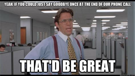 Yeah, if you could just say goodbye once at the end of our phone call ...