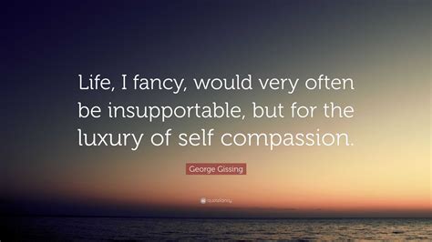 George Gissing Quote: “Life, I fancy, would very often be insupportable
