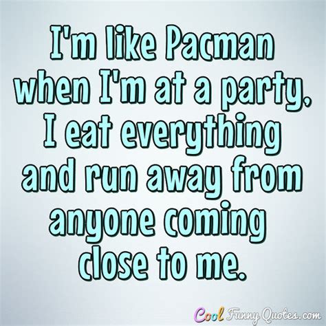 I'm like Pacman when I'm at a party, I eat everything and run away from ...