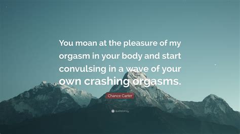 Chance Carter Quote: “You moan at the pleasure of my orgasm in your