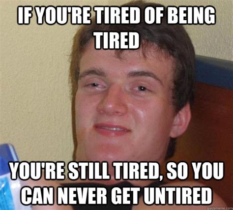 If you're tired of being tired you're still tired, so you can never get ...